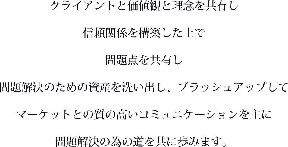 クライアントと価値観と理念を共有し信頼関係を構築した上で、問題点を共有し問題解決のための資産を洗い出し、ブラッシュアップしてマーケットとの質の高いコミュニケーションを主に問題解決の為の道を共に歩みます。